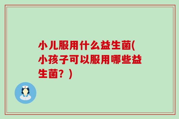 小儿服用什么益生菌(小孩子可以服用哪些益生菌?) 小儿服用什么益生菌(小孩子可以服用哪些益生菌?)