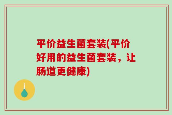 平价益生菌套装(平价好用的益生菌套装，让肠道更健康)