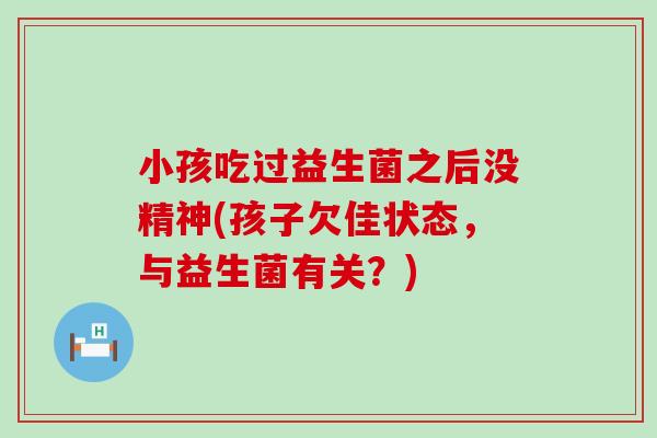 小孩吃过益生菌之后没精神(孩子欠佳状态，与益生菌有关？)