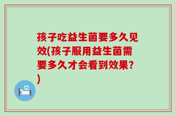 孩子吃益生菌要多久见效(孩子服用益生菌需要多久才会看到效果？)