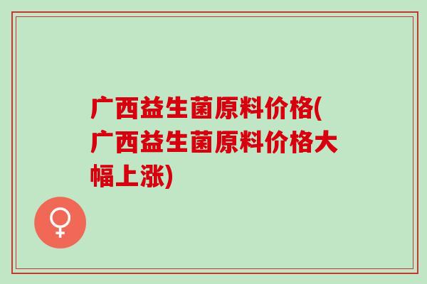 广西益生菌原料价格(广西益生菌原料价格大幅上涨)