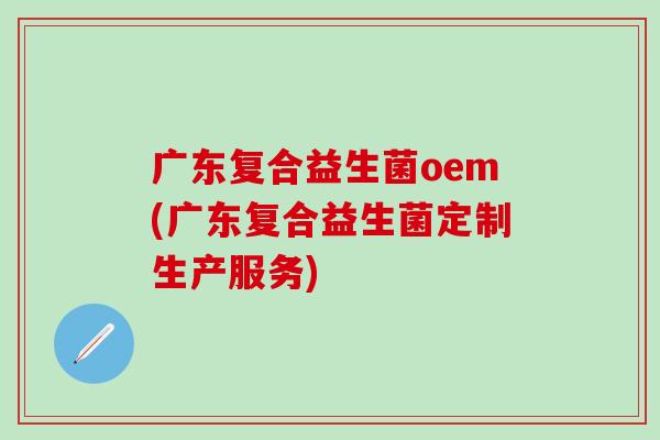 广东复合益生菌oem(广东复合益生菌定制生产服务)