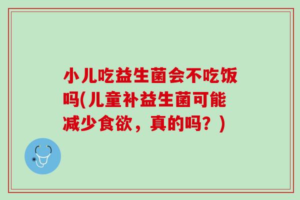 小儿吃益生菌会不吃饭吗(儿童补益生菌可能减少食欲，真的吗？)