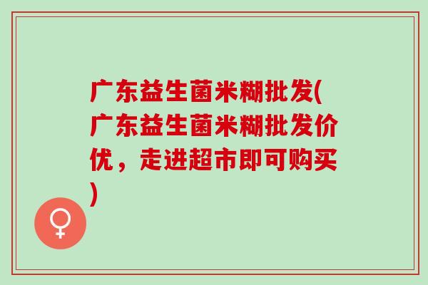 广东益生菌米糊批发(广东益生菌米糊批发价优，走进超市即可购买)