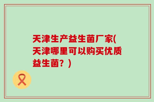 天津生产益生菌厂家(天津哪里可以购买优质益生菌？)