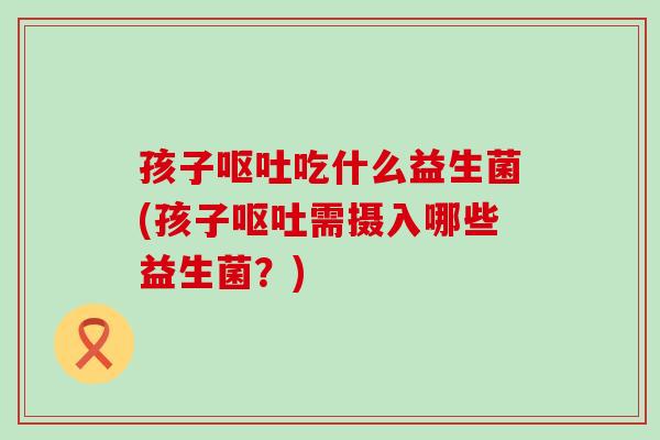 孩子呕吐吃什么益生菌(孩子呕吐需摄入哪些益生菌？)
