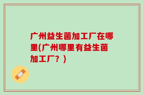 广州益生菌加工厂在哪里(广州哪里有益生菌加工厂？)