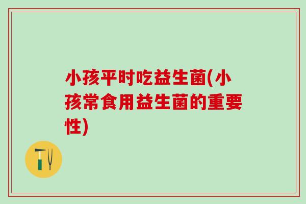 小孩平时吃益生菌(小孩常食用益生菌的重要性)