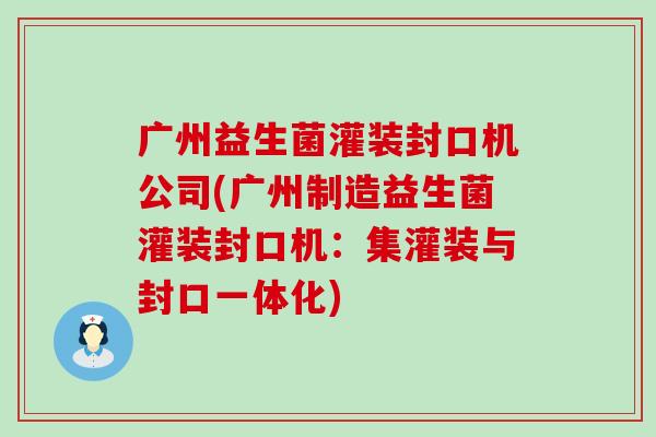 广州益生菌灌装封口机公司(广州制造益生菌灌装封口机：集灌装与封口一体化)