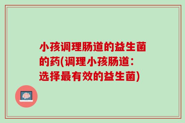 小孩调理肠道的益生菌的药(调理小孩肠道：选择最有效的益生菌)