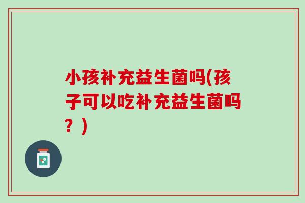 小孩补充益生菌吗(孩子可以吃补充益生菌吗？)