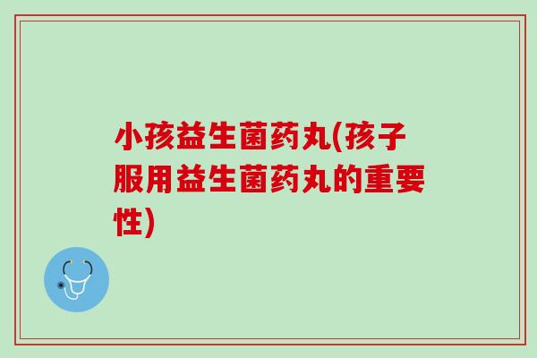 小孩益生菌药丸(孩子服用益生菌药丸的重要性)