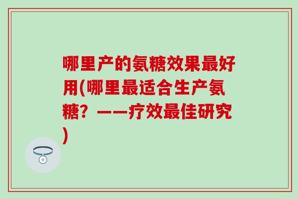 哪里产的氨糖效果最好用(哪里最适合生产氨糖？——疗效最佳研究)