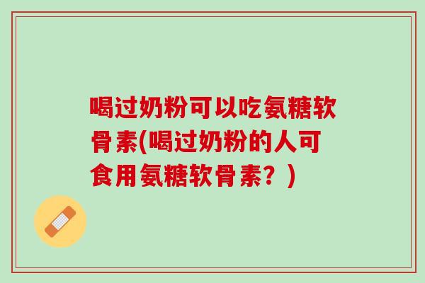 喝过奶粉可以吃氨糖软骨素(喝过奶粉的人可食用氨糖软骨素？)