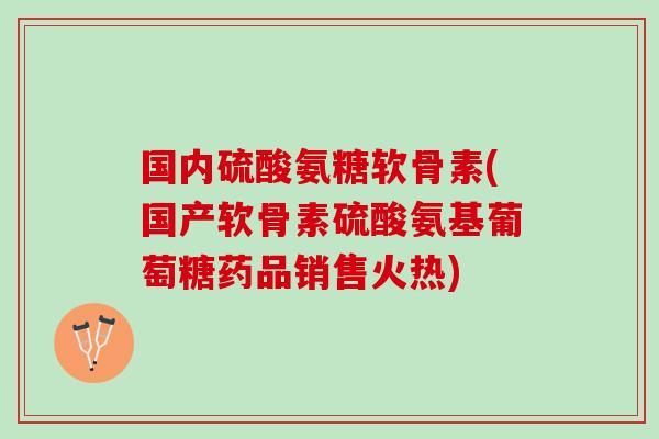 国内硫酸氨糖软骨素(国产软骨素硫酸氨基葡萄糖药品销售火热)
