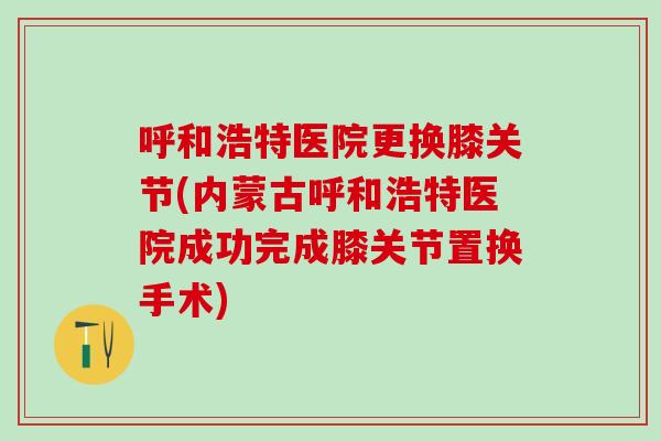 呼和浩特医院更换膝关节(内蒙古呼和浩特医院成功完成膝关节置换手术)
