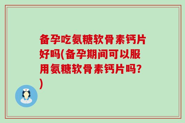 备孕吃氨糖软骨素钙片好吗(备孕期间可以服用氨糖软骨素钙片吗？)