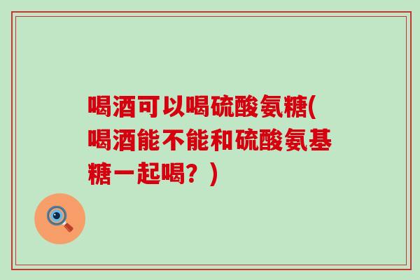 喝酒可以喝硫酸氨糖(喝酒能不能和硫酸氨基糖一起喝？)