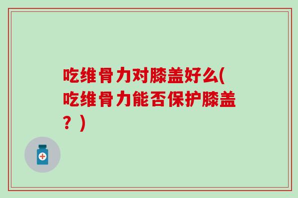 吃维骨力对膝盖好么(吃维骨力能否保护膝盖？)