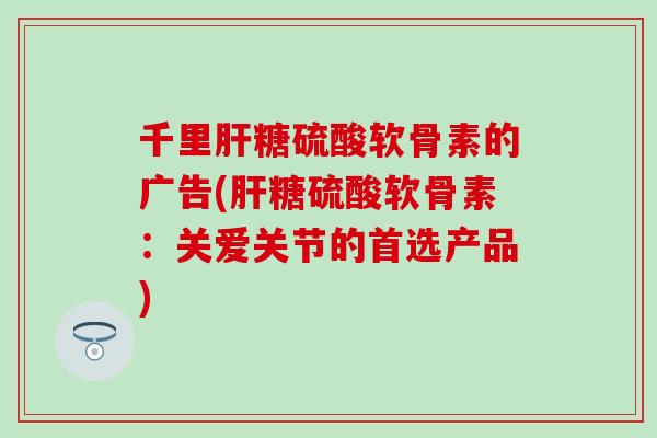 千里肝糖硫酸软骨素的广告(肝糖硫酸软骨素：关爱关节的首选产品)