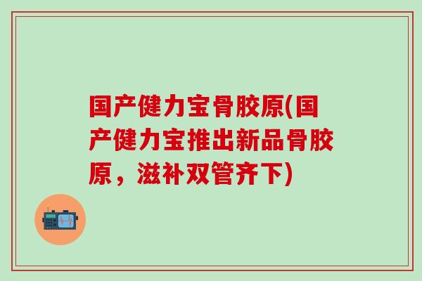 国产健力宝骨胶原(国产健力宝推出新品骨胶原，滋补双管齐下)