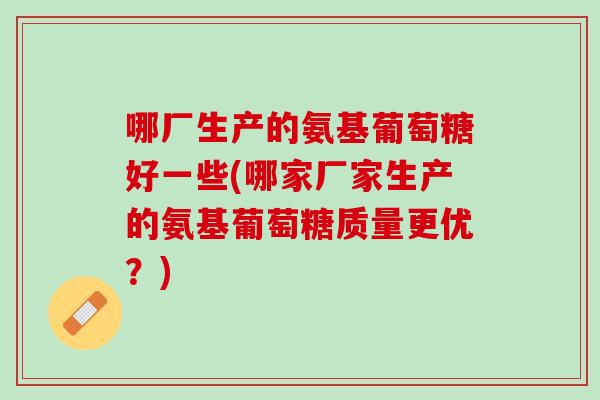 哪厂生产的氨基葡萄糖好一些(哪家厂家生产的氨基葡萄糖质量更优？)