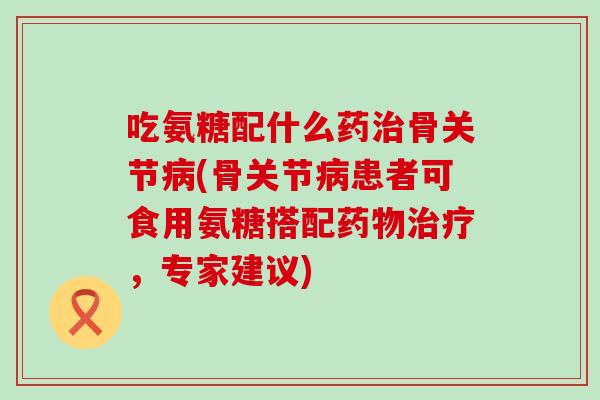 吃氨糖配什么药治骨关节病(骨关节病患者可食用氨糖搭配药物治疗，专家建议)