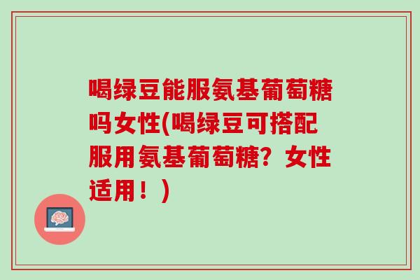 喝绿豆能服氨基葡萄糖吗女性(喝绿豆可搭配服用氨基葡萄糖？女性适用！)