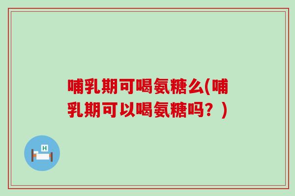 哺乳期可喝氨糖么(哺乳期可以喝氨糖吗？)