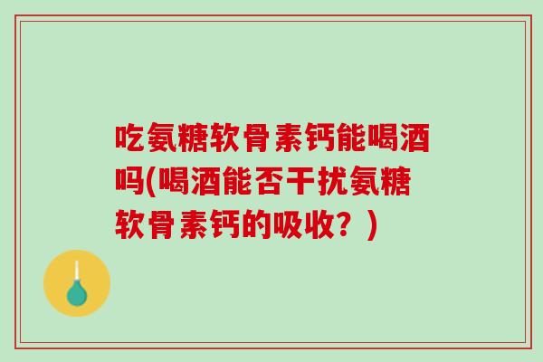 吃氨糖软骨素钙能喝酒吗(喝酒能否干扰氨糖软骨素钙的吸收？)