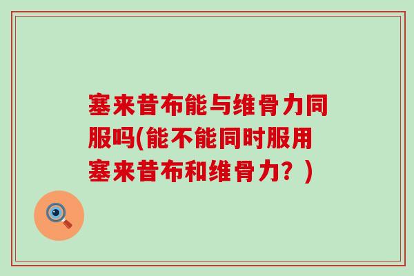 塞来昔布能与维骨力同服吗(能不能同时服用塞来昔布和维骨力？)