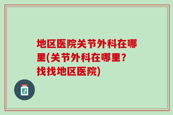 地区医院关节外科在哪里(关节外科在哪里？找找地区医院)