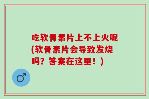 吃软骨素片上不上火呢(软骨素片会导致发烧吗？答案在这里！)