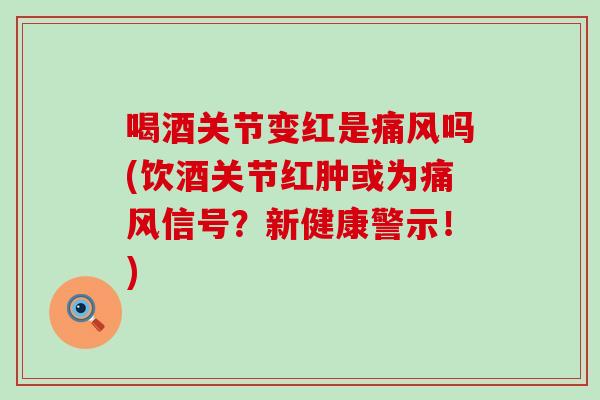 喝酒关节变红是痛风吗(饮酒关节红肿或为痛风信号？新健康警示！)