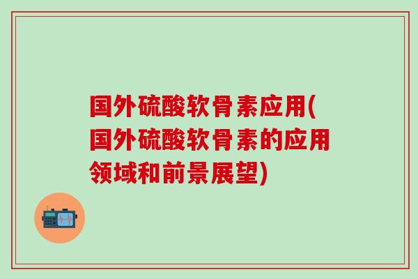 国外硫酸软骨素应用(国外硫酸软骨素的应用领域和前景展望)