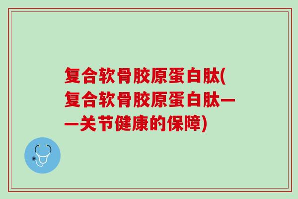 复合软骨胶原蛋白肽(复合软骨胶原蛋白肽——关节健康的保障)