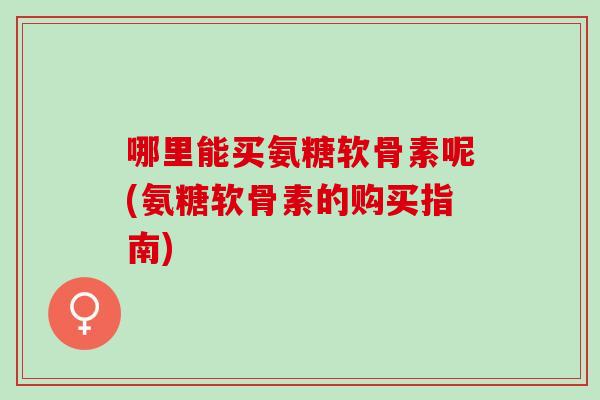 哪里能买氨糖软骨素呢(氨糖软骨素的购买指南)