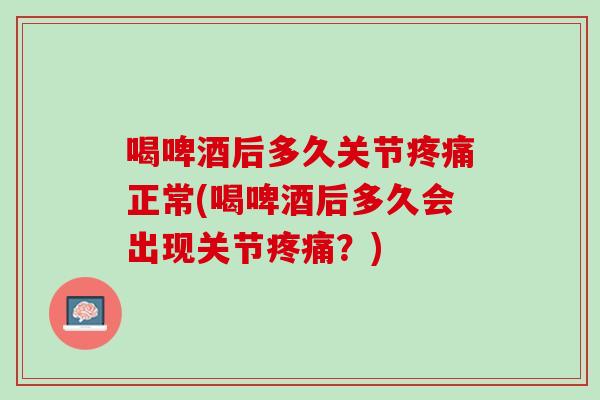 喝啤酒后多久关节疼痛正常(喝啤酒后多久会出现关节疼痛？)