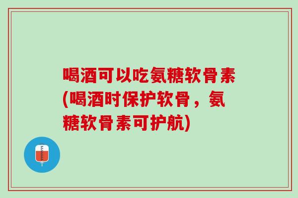 喝酒可以吃氨糖软骨素(喝酒时保护软骨，氨糖软骨素可护航)