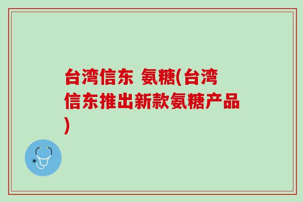 台湾信东 氨糖(台湾信东推出新款氨糖产品)