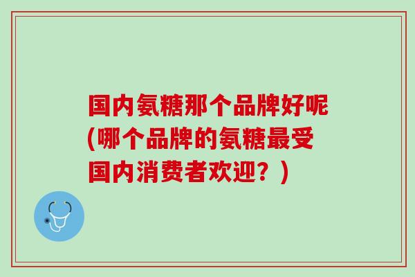 国内氨糖那个品牌好呢(哪个品牌的氨糖最受国内消费者欢迎？)