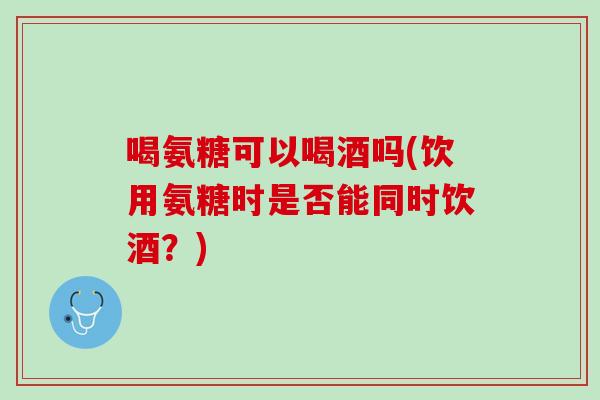 喝氨糖可以喝酒吗(饮用氨糖时是否能同时饮酒？)