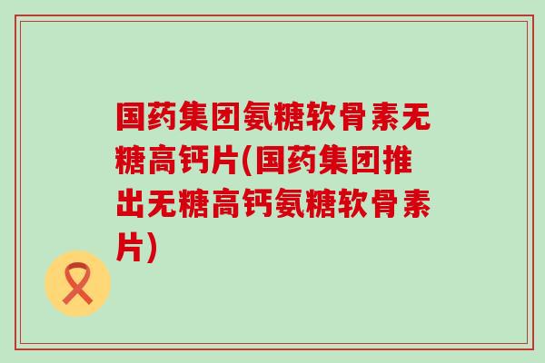 国药集团氨糖软骨素无糖高钙片(国药集团推出无糖高钙氨糖软骨素片)