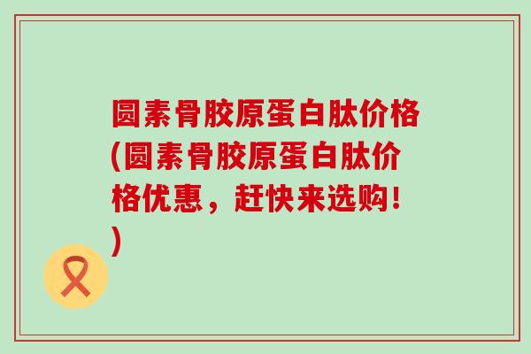 圆素骨胶原蛋白肽价格(圆素骨胶原蛋白肽价格优惠，赶快来选购！)