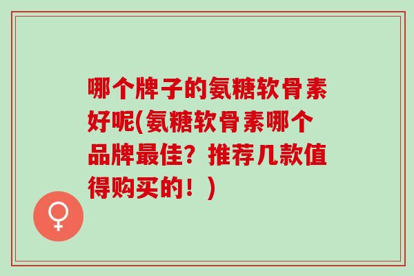 哪个牌子的氨糖软骨素好呢(氨糖软骨素哪个品牌最佳？推荐几款值得购买的！)