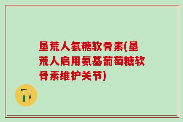 垦荒人氨糖软骨素(垦荒人启用氨基葡萄糖软骨素维护关节)