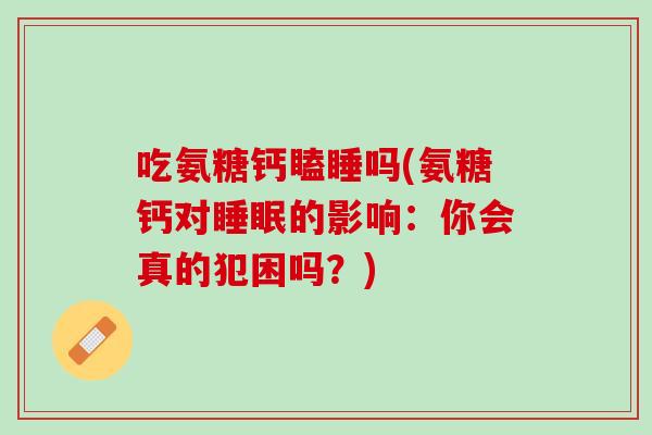 吃氨糖钙瞌睡吗(氨糖钙对睡眠的影响：你会真的犯困吗？)