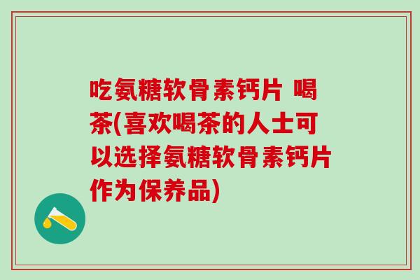 吃氨糖软骨素钙片 喝茶(喜欢喝茶的人士可以选择氨糖软骨素钙片作为保养品)