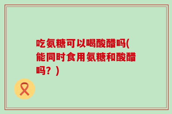 吃氨糖可以喝酸醋吗(能同时食用氨糖和酸醋吗？)