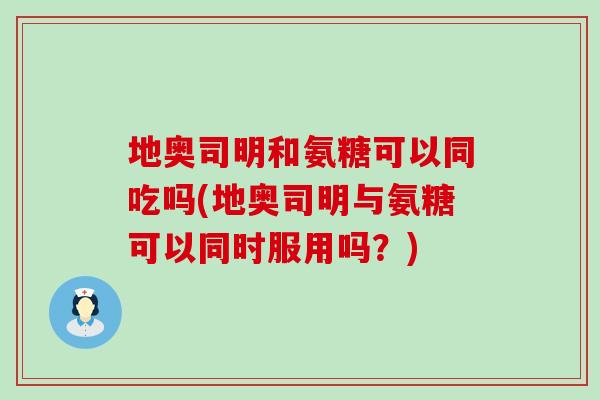 地奥司明和氨糖可以同吃吗(地奥司明与氨糖可以同时服用吗？)